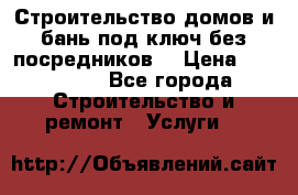 Строительство домов и бань под ключ без посредников, › Цена ­ 515 000 - Все города Строительство и ремонт » Услуги   